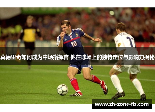 莫德里奇如何成为中场指挥官 他在球场上的独特定位与影响力揭秘 莫德里奇如何成为中场指挥官 他在球场上的独特定位与影响力揭秘