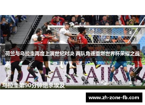 荷兰与乌拉圭再度上演世纪对决 两队角逐重燃世界杯荣耀之战