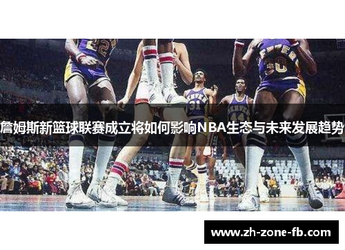 詹姆斯新篮球联赛成立将如何影响NBA生态与未来发展趋势 詹姆斯新篮球联赛成立将如何影响NBA生态与未来发展趋势
