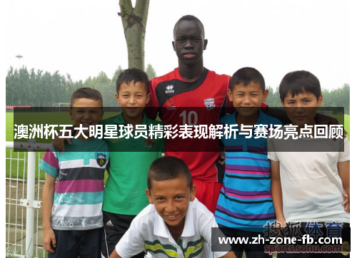 澳洲杯五大明星球员精彩表现解析与赛场亮点回顾 澳洲杯五大明星球员精彩表现解析与赛场亮点回顾