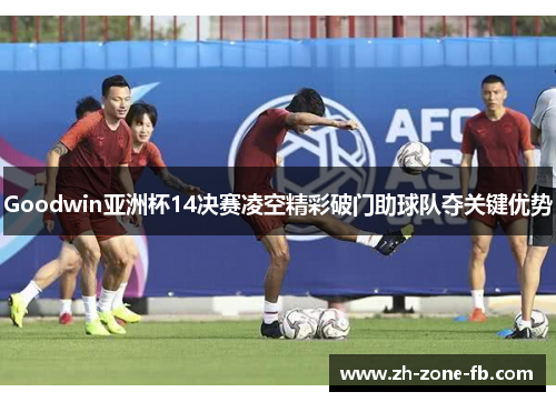 Goodwin亚洲杯14决赛凌空精彩破门助球队夺关键优势