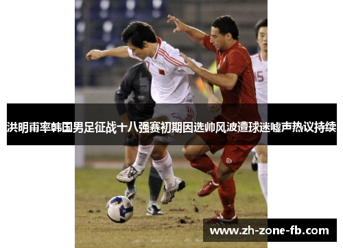 洪明甫率韩国男足征战十八强赛初期因选帅风波遭球迷嘘声热议持续